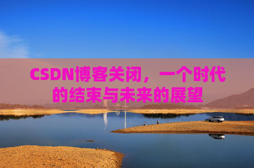 CSDN博客关闭，一个时代的结束与未来的展望